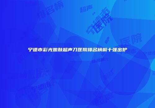 宁德市彩光嫩肤超声刀医院排名榜前十强出炉