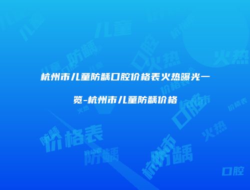 杭州市儿童防龋口腔价格表火热曝光一览-杭州市儿童防龋价格