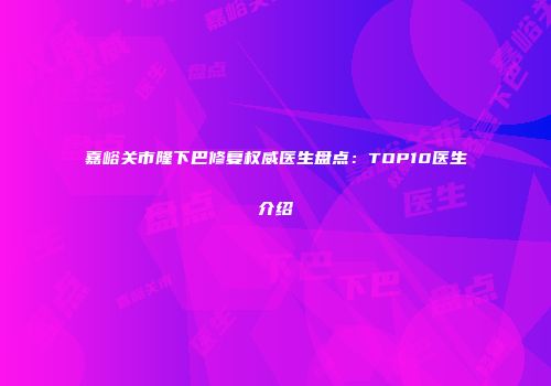 嘉峪关市隆下巴修复权威医生盘点：TOP10医生介绍