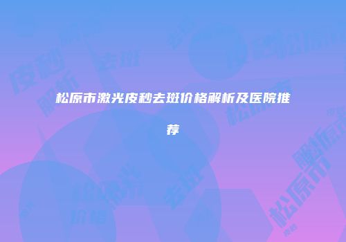 松原市激光皮秒去斑价格解析及医院推荐