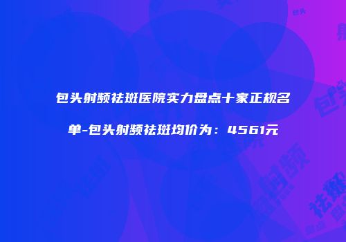 包头射频祛斑医院实力盘点十家正规名单-包头射频祛斑均价为：4561元