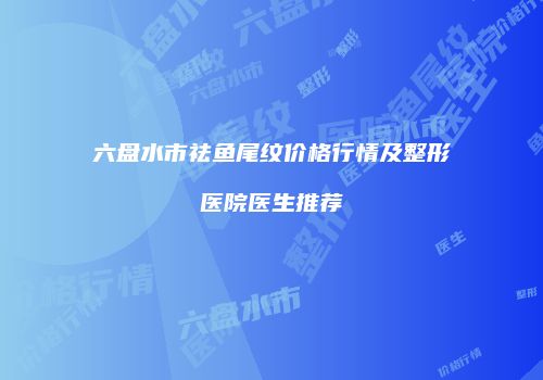 六盘水市祛鱼尾纹价格行情及整形医院医生推荐
