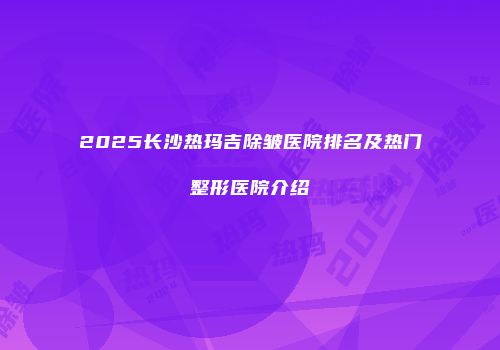 2025长沙热玛吉除皱医院排名及热门整形医院介绍
