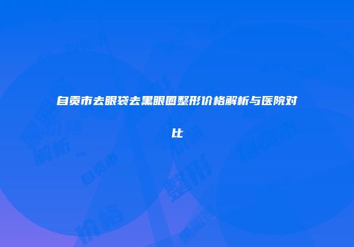 自贡市去眼袋去黑眼圈整形价格解析与医院对比