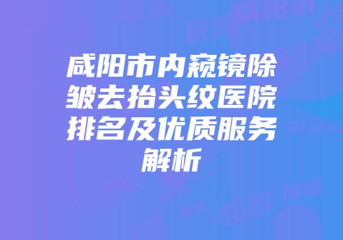 咸阳市内窥镜除皱去抬头纹医院排名及优质服务解析