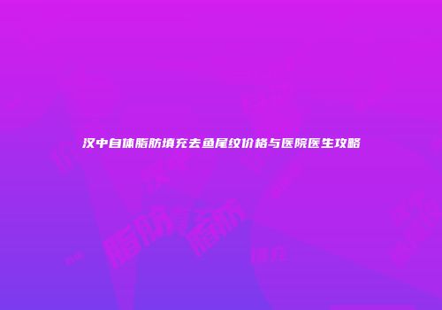 汉中自体脂肪填充去鱼尾纹价格与医院医生攻略