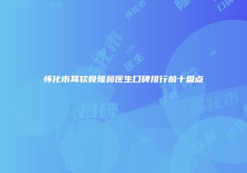 怀化市耳软骨隆鼻医生口碑排行前十盘点