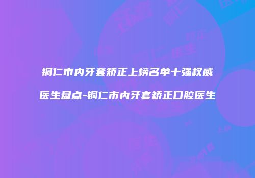 铜仁市内牙套矫正上榜名单十强权威医生盘点-铜仁市内牙套矫正口腔医生
