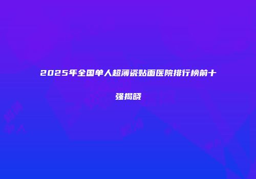 2025年全国单人超薄瓷贴面医院排行榜前十强揭晓