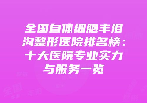 全国自体细胞丰泪沟整形医院排名榜：十大医院专业实力与服务一览