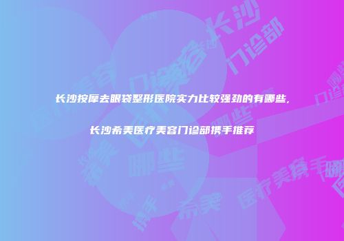 长沙按摩去眼袋整形医院实力比较强劲的有哪些,长沙希美医疗美容门诊部携手推荐