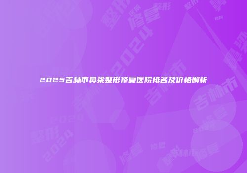 2025吉林市鼻梁整形修复医院排名及价格解析