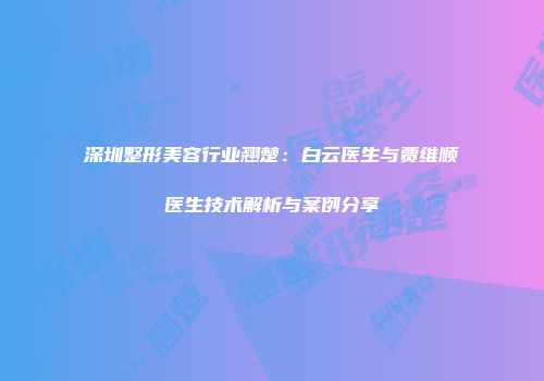 深圳整形美容行业翘楚：白云医生与贾维顺医生技术解析与案例分享