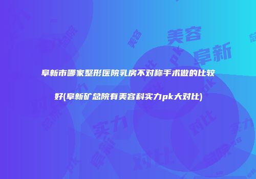 阜新市哪家整形医院乳房不对称手术做的比较好(阜新矿总院有美容科实力pk大对比)