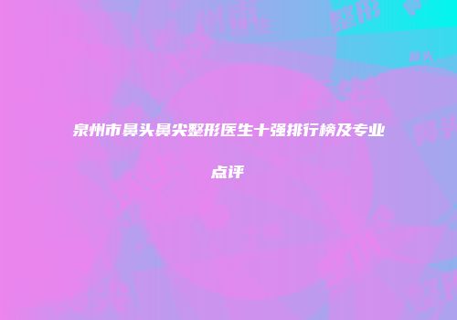 泉州市鼻头鼻尖整形医生十强排行榜及专业点评