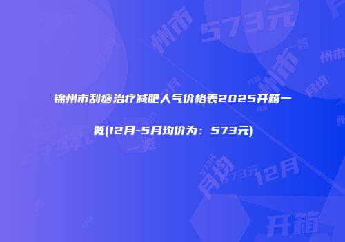 锦州市刮痧治疗减肥人气价格表2025开箱一览(12月-5月均价为：573元)