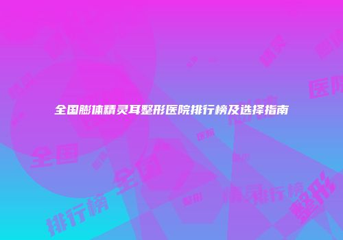 全国膨体精灵耳整形医院排行榜及选择指南