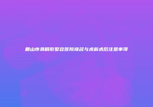 眉山市鼻畸形整容医院排名与术前术后注意事项