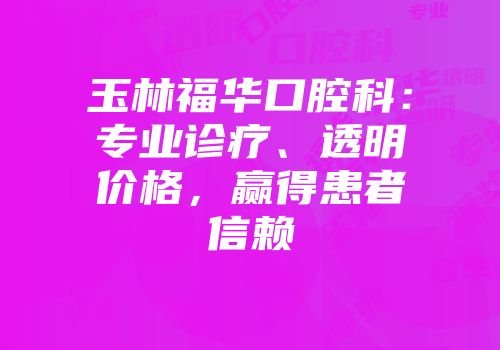 玉林福华口腔科：专业诊疗、透明价格，赢得患者信赖