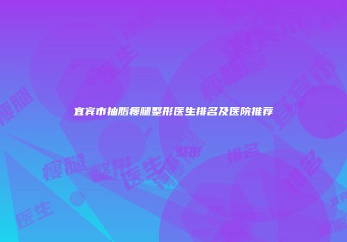 宜宾市抽脂瘦腿整形医生排名及医院推荐