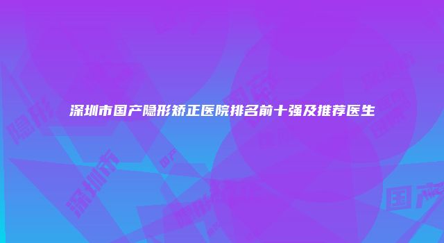 深圳市国产隐形矫正医院排名前十强及推荐医生
