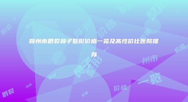 赣州市唇裂鼻子整形价格一览及高性价比医院推荐