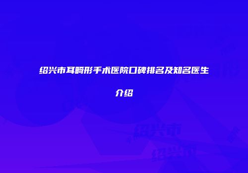 绍兴市耳畸形手术医院口碑排名及知名医生介绍