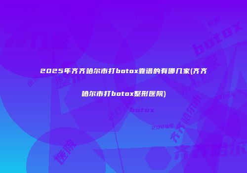 2025年齐齐哈尔市打botox靠谱的有哪几家(齐齐哈尔市打botox整形医院)