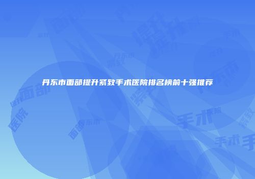 丹东市面部提升紧致手术医院排名榜前十强推荐