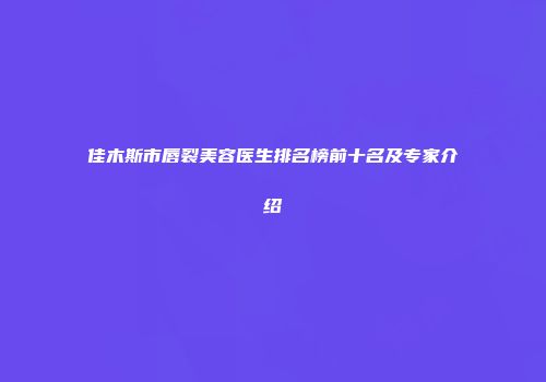 佳木斯市唇裂美容医生排名榜前十名及专家介绍