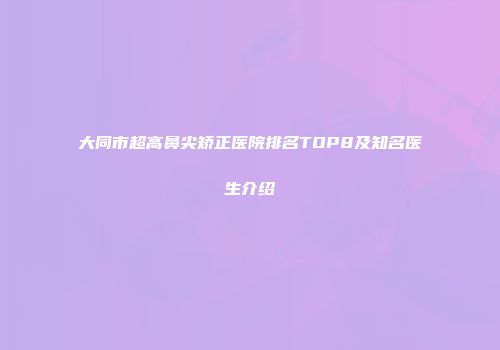 大同市超高鼻尖矫正医院排名TOP8及知名医生介绍