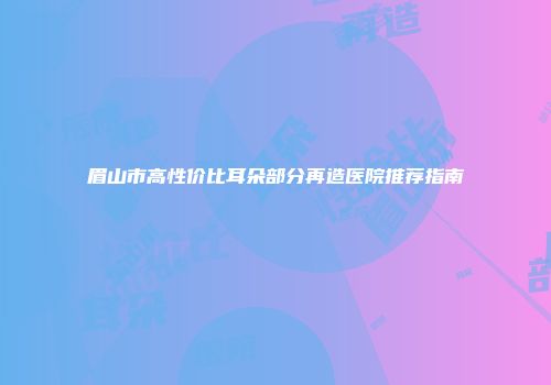 眉山市高性价比耳朵部分再造医院推荐指南