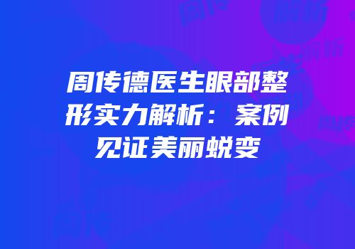 周传德医生眼部整形实力解析：案例见证美丽蜕变