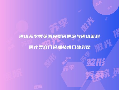 佛山苏李秀英激光整形医院与佛山唯科医疗美容门诊部技术口碑对比