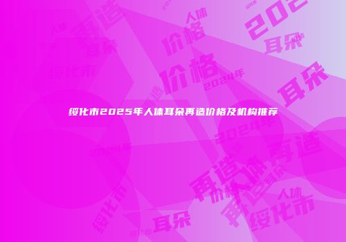 绥化市2025年人体耳朵再造价格及机构推荐