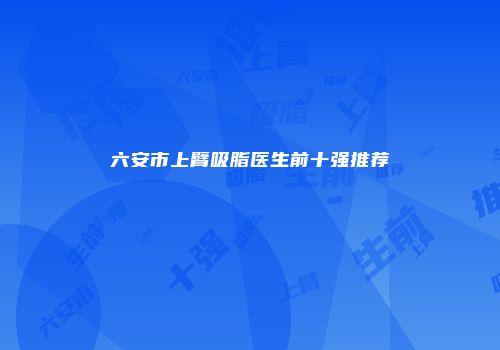 六安市上臂吸脂医生前十强推荐