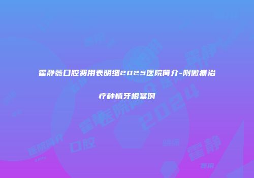 霍静薇口腔费用表明细2025医院简介-附微痛治疗种植牙根案例