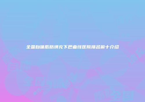 全国自体脂肪填充下巴曲线医院排名前十介绍
