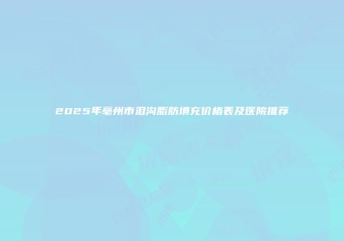 2025年亳州市泪沟脂肪填充价格表及医院推荐