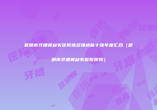昆明市牙槽骨缺失医院排名强榜前十强年度汇合（昆明市牙槽骨缺失整形医院）