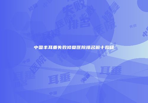 中国丰耳垂失败修复医院排名前十揭秘
