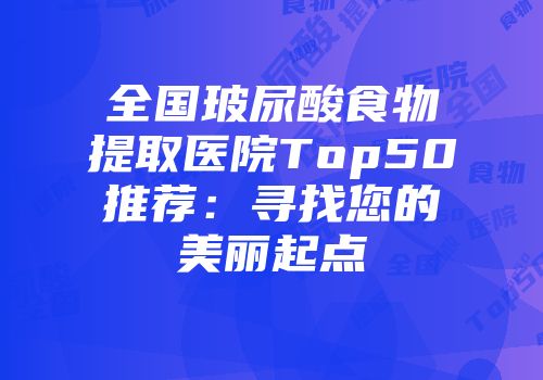 全国玻尿酸食物提取医院Top50推荐：寻找您的美丽起点