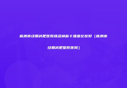 株洲市经期减肥医院排名榜前十强谁比较好（株洲市经期减肥整形医院）