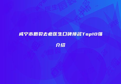 咸宁市唇裂去疤医生口碑排名Top10强介绍