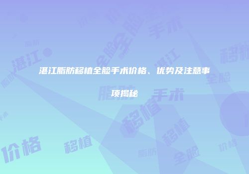 湛江脂肪移植全脸手术价格、优势及注意事项揭秘
