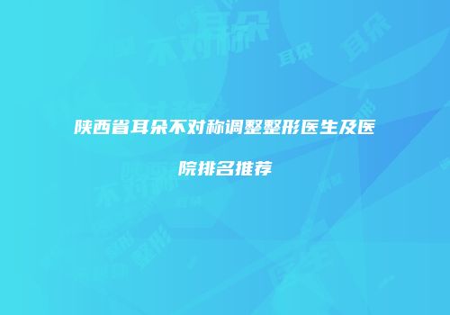 陕西省耳朵不对称调整整形医生及医院排名推荐