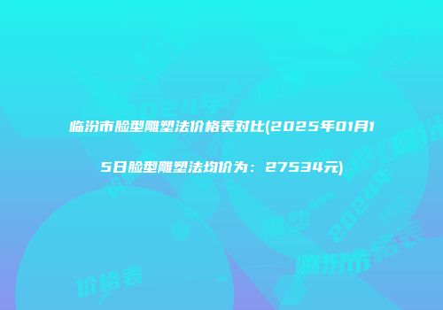 临汾市脸型雕塑法价格表对比(2025年01月15日脸型雕塑法均价为：27534元)