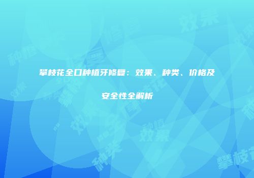 攀枝花全口种植牙修复：效果、种类、价格及安全性全解析