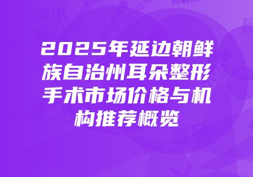 2025年延边朝鲜族自治州耳朵整形手术市场价格与机构推荐概览