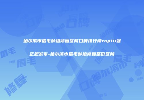 哈尔滨市眉毛种植修复医院口碑排行榜top10强正规发布-哈尔滨市眉毛种植修复整形医院